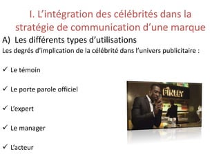 I. L’intégration des célébrités dans la
stratégie de communication d’une marque
A) Les différents types d’utilisations
Les degrés d’implication de la célébrité dans l’univers publicitaire :
 Le témoin
 Le porte parole officiel
 L’expert
 Le manager
 L’acteur
 