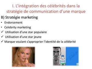 I. L’intégration des célébrités dans la
stratégie de communication d’une marque
B) Stratégie marketing
• Endorsement
• Celebrity marketing
 Utilisation d’une star populaire
 Utilisation d’une star jeune
 Marque voulant s’approprier l’identité de la célébrité
 