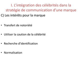 I. L’intégration des célébrités dans la
stratégie de communication d’une marque
C) Les intérêts pour la marque
• Transfert de notoriété
• Utiliser la caution de la célébrité
• Recherche d’identification
• Normalisation
 