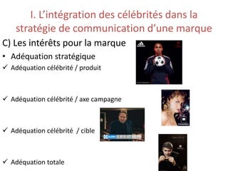 I. L’intégration des célébrités dans la
stratégie de communication d’une marque
C) Les intérêts pour la marque
• Adéquation stratégique
 Adéquation célébrité / produit
 Adéquation célébrité / axe campagne
 Adéquation célébrité / cible
 Adéquation totale
 