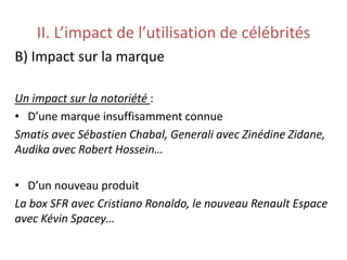 II. L’impact de l’utilisation de célébrités
B) Impact sur la marque
Un impact sur la notoriété :
• D’une marque insuffisamment connue
Smatis avec Sébastien Chabal, Generali avec Zinédine Zidane,
Audika avec Robert Hossein…
• D’un nouveau produit
La box SFR avec Cristiano Ronaldo, le nouveau Renault Espace
avec Kévin Spacey…
 