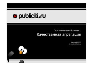 Пользовательский контент:

Качественная агрегация
                        Дмитрий РОСС
                     d.ross@publiciti.ru
 