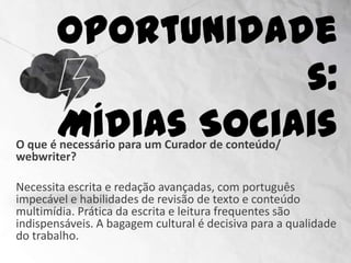 Oportunidades:
                      Mídias Sociais
O que é necessário para um Curador de conteúdo/
webwriter?

Necessita escrita e redação avançadas, com português
impecável e habilidades de revisão de texto e conteúdo
multimídia. Prática da escrita e leitura frequentes são
indispensáveis. A bagagem cultural é decisiva para a qualidade
do trabalho.
 