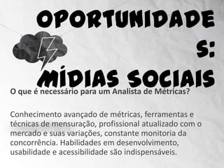 Oportunidades:
                    Mídias Sociais
O que é necessário para um Analista de Métricas?

Conhecimento avançado de métricas, ferramentas e
técnicas de mensuração, profissional atualizado com o
mercado e suas variações, constante monitoria da
concorrência. Habilidades em desenvolvimento,
usabilidade e acessibilidade são indispensáveis.
 