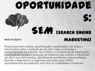 Oportunidades:
                      SEM (search engine marketing)
Web Analytics

Responsável pela análise, quantificação e qualificação e de dados e
informações sobre a visitação de um site e toda a interação e
comportamento do visitante. Faz o filtro e o cruzamento de informações,
interpretando-as para a produção de relatórios que avaliem a eficácia de
um site e suas ferramentas, identificando problemas e oportunidades,
fazendo o diagnósticos e sugerindo alterações para melhor
aproveitamento da audiência, com foco na usabilidade e conversão.
 