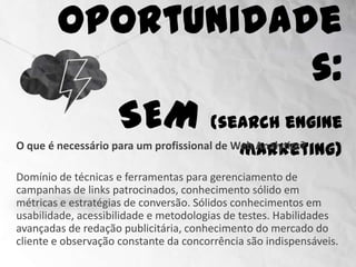 Oportunidades:
                    SEM (search engine marketing)
O que é necessário para um profissional de Web Analytics?

Domínio de técnicas e ferramentas para gerenciamento de
campanhas de links patrocinados, conhecimento sólido em
métricas e estratégias de conversão. Sólidos conhecimentos em
usabilidade, acessibilidade e metodologias de testes. Habilidades
avançadas de redação publicitária, conhecimento do mercado do
cliente e observação constante da concorrência são indispensáveis.
 