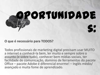 Oportunidades:
O que é necessário para TODOS?

Todos profissionais de marketing digital precisam usar MUITO
a internet e conhecê-la bem, ler muito e sempre sobre o
assunto (e sobre tudo), conhecer bem mídias sociais, ter
facilidade de comunicação, domínio de ferramentas do pacote
Office – pacote Adobe é diferencial enorme! – Inglês médio/
avançado e muita fome de aprendizado.
 