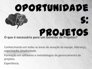 Oportunidades:
                             Projetos
O que é necessário para um Gerente de Projetos?

Conhecimento em todas as áreas de atuação da equipe, liderança,
organização, proatividade.
Formação em softwares e metodologias de gerenciamento de
projetos.
Experiência.
 