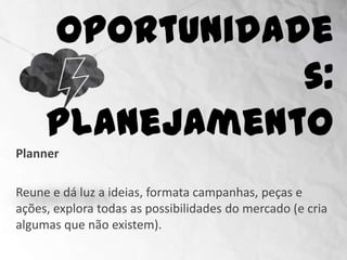 Oportunidades:
                     Planejamento
Planner

Reune e dá luz a ideias, formata campanhas, peças e
ações, explora todas as possibilidades do mercado (e cria
algumas que não existem).
 