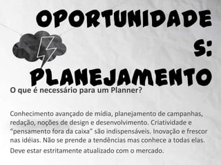 Oportunidades:
                        Planejamento
O que é necessário para um Planner?

Conhecimento avançado de mídia, planejamento de campanhas,
redação, noções de design e desenvolvimento. Criatividade e
“pensamento fora da caixa” são indispensáveis. Inovação e frescor
nas idéias. Não se prende a tendências mas conhece a todas elas.
Deve estar estritamente atualizado com o mercado.
 
