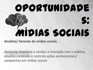 Oportunidades:
                    Mídias Sociais
Analista/ Gerente de mídias sociais

Gerencia, monitora e conduz a interação com o público,
atualiza conteúdo e controla ações promocionais/
campanhas em mídias sociais
 