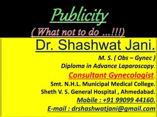 Dr. Shashwat Jani.
M. S. ( Obs – Gynec )
Diploma in Advance Laparoscopy.
Consultant Gynecologist,
Smt. N.H.L. Municipal Medical College.
Sheth V. S. General Hospital , Ahmedabad.
Mobile : +91 99099 44160.
E-mail : drshashwatjani@gmail.com
 