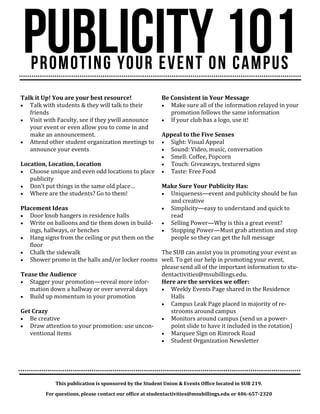 This publication is sponsored by the Student Union & Events Office located in SUB 219.
For questions, please contact our office at studentactivities@msubillings.edu or 406-657-2320
Talk it Up! You are your best resource!
 Talk with students & they will talk to their
friends
 Visit with Faculty, see if they ywill announce
your event or even allow you to come in and
make an announcement.
 Attend other student organization meetings to
announce your events
Location, Location, Location
 Choose unique and even odd locations to place
publicity
 Don’t put things in the same old place…
 Where are the students? Go to them!
Placement Ideas
 Door knob hangers in residence halls
 Write on balloons and tie them down in build-
ings, hallways, or benches
 Hang signs from the ceiling or put them on the
floor
 Chalk the sidewalk
 Shower promo in the halls and/or locker rooms
Tease the Audience
 Stagger your promotion—reveal more infor-
mation down a hallway or over several days
 Build up momentum in your promotion
Get Crazy
 Be creative
 Draw attention to your promotion: use uncon-
ventional items
Be Consistent in Your Message
 Make sure all of the information relayed in your
promotion follows the same information
 If your club has a logo, use it!
Appeal to the Five Senses
 Sight: Visual Appeal
 Sound: Video, music, conversation
 Smell: Coffee, Popcorn
 Touch: Giveaways, textured signs
 Taste: Free Food
Make Sure Your Publicity Has:
 Uniqueness—event and publicity should be fun
and creative
 Simplicity—easy to understand and quick to
read
 Selling Power—Why is this a great event?
 Stopping Power—Must grab attention and stop
people so they can get the full message
The SUB can assist you in promoting your event as
well. To get our help in promoting your event,
please send all of the important information to stu-
dentactivities@msubillings.edu.
Here are the services we offer:
 Weekly Events Page shared in the Residence
Halls
 Campus Leak Page placed in majority of re-
strooms around campus
 Monitors around campus (send us a power-
point slide to have it included in the rotation)
 Marquee Sign on Rimrock Road
 Student Organization Newsletter
 
