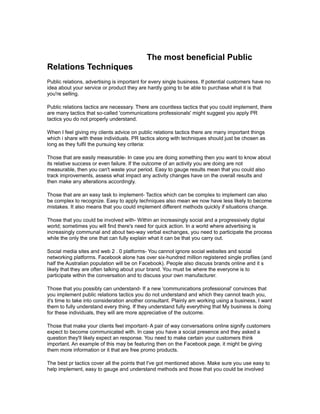 The most beneficial Public
Relations Techniques
Public relations, advertising is important for every single business. If potential customers have no
idea about your service or product they are hardly going to be able to purchase what it is that
you're selling.
Public relations tactics are necessary. There are countless tactics that you could implement, there
are many tactics that so-called 'communications professionals' might suggest you apply PR
tactics you do not properly understand.
When I feel giving my clients advice on public relations tactics there are many important things
which i share with these individuals. PR tactics along with techniques should just be chosen as
long as they fulfil the pursuing key criteria:
Those that are easily measurable- In case you are doing something then you want to know about
its relative success or even failure. If the outcome of an activity you are doing are not
measurable, then you can't waste your period. Easy to gauge results mean that you could also
track improvements, assess what impact any activity changes have on the overall results and
then make any alterations accordingly.
Those that are an easy task to implement- Tactics which can be complex to implement can also
be complex to recognize. Easy to apply techniques also mean we now have less likely to become
mistakes. It also means that you could implement different methods quickly if situations change.
Those that you could be involved with- Within an increasingly social and a progressively digital
world; sometimes you will find there's need for quick action. In a world where advertising is
increasingly communal and about two-way verbal exchanges, you need to participate the process
while the only the one that can fully explain what it can be that you carry out.
Social media sites and web 2 . 0 platforms- You cannot ignore social websites and social
networking platforms. Facebook alone has over six-hundred million registered single profiles (and
half the Australian population will be on Facebook). People also discuss brands online and it s
likely that they are often talking about your brand. You must be where the everyone is to
participate within the conversation and to discuss your own manufacturer.
Those that you possibly can understand- If a new 'communications professional' convinces that
you implement public relations tactics you do not understand and which they cannot teach you,
it's time to take into consideration another consultant. Plainly am working using a business, I want
them to fully understand every thing. If they understand fully everything that My business is doing
for these individuals, they will are more appreciative of the outcome.
Those that make your clients feel important- A pair of way conversations online signify customers
expect to become communicated with. In case you have a social presence and they asked a
question they'll likely expect an response. You need to make certain your customers think
important. An example of this may be featuring then on the Facebook page, it might be giving
them more information or it that are free promo products.
The best pr tactics cover all the points that I've got mentioned above. Make sure you use easy to
help implement, easy to gauge and understand methods and those that you could be involved
 