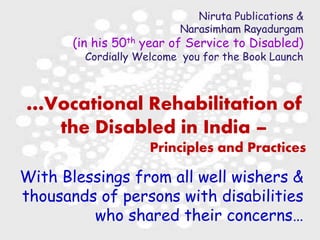 28 March 2018 1 Launch of Book
Niruta Publications &
Narasimham Rayadurgam
(in his 50th year of Service to Disabled)
Cordially Welcome you for the Book Launch
…Vocational Rehabilitation of
the Disabled in India –
Principles and Practices
With Blessings from all well wishers &
thousands of persons with disabilities
who shared their concerns…
 