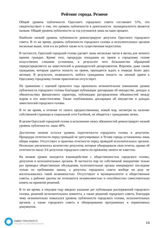 Рейтинг города. Резюме 
Общий уровень публичности Одесского городского совета составляет 51%, что 
свидетельствует о том, что уровень публичности в деятельности муниципалитета является 
низким. Общий уровень публичности за год улучшился лишь на один процент. 
Наиболее низкий уровень публичности демонстрируют депутаты Одесского городского 
совета. В то же время, уровень публичности городского головы и исполнительных органов 
несколько выше, хотя и в их работе также есть существенные недостатки. 
В частности, Одесский городской голова уделяет лишь несколько часов в месяц для личного 
приема граждан. Кроме того, процедура попадания на прием к городскому голове 
искусственно слишком усложнена, в результате чего большинство обращений 
перераспределяется на заместителей и руководителей департаментов. Впрочем, даже таким 
гражданам, которым удается попасть на прием, приходится ждать в очереди более двух 
месяцев. В результате, возможность любого гражданина попасть на личный прием к 
Одесскому городскому голове практически отсутствует. 
По сравнению с оценкой прошлого года произошло незначительное повышение уровня 
публичности городского головы благодаря публикации декларации об имуществе, доходах и 
обязательствах финансового характера, публикации распределения обязанностей между 
мэром и его заместителями. Также опубликованы декларации об имуществе и доходах 
заместителей городского головы. 
В то же время, в отличие от своего предшественника, новый мэр, несмотря на наличие 
собственной страницы в социальной сети Facebook, не общается с гражданами лично. 
В целом Одесский городской голова в исполнении своих обязанностей демонстрирует низкий 
уровень публичности: лишь 48%. 
Достаточно низким остался уровень подотчетности городского головы и депутатов. 
Процедура отчетности перед громадой не урегулирована: в Уставе города установлены лишь 
общие нормы. Отсутствует и практика отчетности перед громадой исполнительных органов. 
Несколько увеличилось количество депутатов, которые обнародовали свои отчеты, однако об 
отчетности около 3/4 депутатов городского совета по-прежнему ничего не известно. 
На низком уровне находится взаимодействие с общественностью городского головы, 
депутатов и исполнительных органов. В частности мэр по собственной инициативе только 
раз проводил общественные обсуждения, исполнительные органы инициируют последние 
только по требованию закона, а депутаты городского совета вообще ни разу не 
воспользовались такой возможностью. Отсутствуют в муниципалитете и общественные 
советы, а рабочие группы не отличаются независимостью и способностью самостоятельно 
влиять на принятие решений. 
В то же время, в текущем году введено указание дат публикации распоряжений городского 
головы, решений исполнительного комитета, а также решений городского совета, благодаря 
чему незначительно повысился уровень публичности городского головы, исполнительных 
органов, а также городского совета в обнародовании программных и нормативных 
документов. 
14 
 