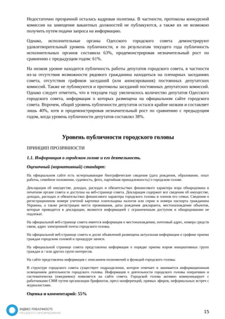 Недостаточно прозрачной осталась кадровая политика. В частности, протоколы конкурсной 
комиссии на замещение вакантных должностей не публикуются, а также их не возможно 
получить путем подачи запроса на информацию. 
Однако, исполнительные органы Одесского городского совета демонстрируют 
удовлетворительный уровень публичности, и по результатам текущего года публичность 
исполнительных органов составила 63%, продемонстрировав незначительный рост по 
сравнению с предыдущим годом: 61%. 
На низком уровне находится публичность работы депутатов городского совета, в частности 
из-за отсутствия возможности рядового гражданина находиться на пленарных заседаниях 
совета, отсутствия графиков заседаний (или анонсирования) постоянных депутатских 
комиссий. Также не публикуются и протоколы заседаний постоянных депутатских комиссий. 
Однако следует отметить, что в текущем году увеличилось количество депутатов Одесского 
городского совета, информация о которых размещена на официальном сайте городского 
совета. Впрочем, общий уровень публичности депутатов остался крайне низким и составляет 
лишь 40%, хотя и продемонстрировав незначительный рост по сравнению с предыдущим 
годом, когда уровень публичности депутатов составлял 38%. 
Уровень публичности городского головы 
ПРИНЦИП ПРОЗРАЧНОСТИ 
1.1. Информация о городском голове и его деятельность. 
Оценочный (нормативный) стандарт: 
На официальном сайте есть исчерпывающие биографические сведения (дата рождения, образование, опыт 
работы, семейное положение, судимость, фото, партийная принадлежность) о городском голове. 
Декларация об имуществе, доходах, расходах и обязательствах финансового характера мэра обнародована в 
печатном органе совета и доступна на веб-странице совета. Декларация содержит все сведения об имуществе, 
доходах, расходах и обязательствах финансового характера городского головы и членов его семьи. Сведения о 
регистрационном номере учетной карточки плательщика налогов или серии и номера паспорта гражданина 
Украины, а также регистрации места проживания, даты рождения декларанта, местонахождение объектов, 
которые приводятся в декларации, являются информацией с ограниченным доступом и обнародованию не 
подлежат. 
На официальной веб-странице совета имеется информация о местонахождении, почтовый адрес, номера средств 
связи, адрес электронной почты городского головы. 
На официальной веб-странице совета и доске объявлений размещена актуальная информация о графике приема 
граждан городским головой и процедуре записи. 
На официальной странице совета представлена информация о порядке приема мэром инициативных групп 
граждан и / или других групп интересов. 
На сайте представлена информация с описанием полномочий и функций городского головы. 
В структуре городского совета существует подразделение, которое отвечает и занимается информационным 
освещением деятельности городского головы. Информация о деятельности городского головы оперативно и 
систематически (ежедневно) появляется на сайте совета. Городской голова активно коммуницирует с 
работниками СМИ путем организации брифингов, пресс-конференций, прямых эфиров, неформальных встреч с 
журналистами. 
Оценка и комментарий: 55% 
15 
 
