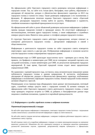 На официальном сайте Одесского городского совета размещена неполная информация о 
городском голове. Так, на сайте есть только фото, биография, опыт работы, образование и 
декларация об имуществе, доходах и обязательствах финансового характера за 2013 год 
городского головы и членов его семьи. Также размещена информация о его полномочиях и 
функциях. В официальном печатном издании Одесского городского совета «Одесский 
вестник» декларацию городского головы найти не удалось. Информация о судимости, 
семейном положении и партийной принадлежности отсутствует. 
На официальном веб-сайте и доске объявлений размещена актуальная информация о графике 
приема граждан городским головой и процедуре записи. Но отсутствует информация о 
местонахождении, почтовом адресе городского головы, а также информация о служебных 
номерах средств связи. Имеются лишь данные о «телефоне доверия городского головы». 
В структуре Одесского городского совета действует подразделение, которое отвечает за 
освещение деятельности городского головы - Департамент информации и связей с 
общественностью. 
Информация о деятельности городского головы на сайте городского совета освещается 
нерегулярно: одна новость в два-три дня. Отображаемая информация в основном касается 
участия городского головы в мероприятиях городского уровня. 
Коммуникация мэра со СМИ происходит недостаточно часто - примерно раз в месяц. Как 
правило, это брифинги и комментарии для СМИ после пленарных заседаний горсовета или 
заседаний исполкома, а также комментарии для СМИ, по результатам проведения городских 
мероприятий. В тоже время, Одесский городской голова отдает явное предпочтение 
определенным СМИ. 
По сравнению с оценкой прошлого года, состоялось лишь незначительное повышение уровня 
публичности городского головы в данном направлении. В частности, опубликована 
декларация об имуществе, доходах и обязательствах финансового характера, опубликована 
информация о полномочиях и функциях городского головы. Новый городской голова немного 
активнее общается с прессой. 
Рекомендации: а) на странице мэра обнародовать такие данные: местонахождение, почтовый 
адрес, служебные номера средств связи с городским головой; б) активно освещать на 
официальном сайте Одесского городского совета деятельность городского головы, а также 
чаще проводить открытые встречи со СМИ; в) добавить в биографические данные мэра 
сведения о семейном положении, судимости и партийной принадлежности. 
1.2. Информация о службах городского головы и кадровая политика 
Оценочный (нормативный) стандарт 
На веб-сайте представлена информация о помощниках, советниках городского головы (штатных - патронажная 
служба и внештатных) с указанием контактной информации и сферы их ответственности. 
На веб-сайте имеется сводная контактная информация с номерами телефонов работников городского совета и 
подчиненных совету структур. 
На веб-странице совета есть подробная информация о порядке и условиях прохождения конкурса на замещение 
вакантных должностей. Объявления обо всех имеющихся конкурсах на замещение вакантных руководящих 
должностей (начальники отделов, управлений, департаментов) вовремя публикуются в официальных 
16 
 