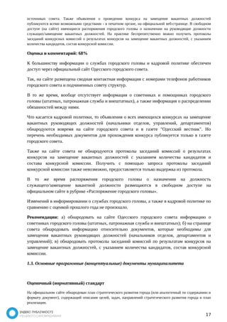 источниках совета. Также объявления о проведении конкурса на замещение вакантных должностей 
публикуются всеми возможными средствами - в печатном органе, на официальной веб-странице. В свободном 
доступе (на сайте) имеющиеся распоряжения городского головы о назначении на руководящие должности 
служащих/замещение вакантных должностей. На практике беспрепятственно можно получить протоколы 
заседаний конкурсных комиссий о результатах конкурсов на замещение вакантных должностей, с указанием 
количества кандидатов, состав конкурсной комиссии. 
Оценка и комментарий: 68% 
К большинству информации о службах городского головы и кадровой политике обеспечен 
доступ через официальный сайт Одесского городского совета. 
Так, на сайте размещена сводная контактная информация с номерами телефонов работников 
городского совета и подчиненных совету структур. 
В то же время, вообще отсутствует информация о советниках и помощниках городского 
головы (штатных, патронажная служба и внештатных), а также информация о распределении 
обязанностей между ними. 
Что касается кадровой политики, то объявления о всех имеющихся конкурсах на замещение 
вакантных руководящих должностей (начальники отделов, управлений, департаментов) 
обнародуются вовремя на сайте городского совета и в газете "Одесский вестник". Но 
перечень необходимых документов для прохождения конкурса публикуется только в газете 
городского совета. 
Также на сайте совета не обнародуются протоколы заседаний комиссий о результатах 
конкурсов на замещение вакантных должностей с указанием количества кандидатов и 
состава конкурсной комиссии. Получить с помощью запроса протоколы заседаний 
конкурсной комиссии также невозможно, предоставляется только выдержка из протокола. 
В то же время распоряжения городского головы о назначении на должность 
служащего/замещение вакантной должности размещаются в свободном доступе на 
официальном сайте в рубрике «Распоряжение городского головы». 
Изменений в информировании о службах городского головы, а также в кадровой политике по 
сравнению с оценкой прошлого года не произошло. 
Рекомендации: а) обнародовать на сайте Одесского городского совета информацию о 
советниках городского головы (штатных, патронажная служба и внештатных); б) на странице 
совета обнародовать информацию относительно документов, которые необходимы для 
замещения вакантных руководящих должностей (начальников отделов, департаментов и 
управлений); в) обнародовать протоколы заседаний комиссий по результатам конкурсов на 
замещение вакантных должностей, с указанием количества кандидатов, состав конкурсной 
комиссии. 
1.3. Основные программные (концептуальные) документы муниципалитета 
Оценочный (нормативный) стандарт 
На официальном сайте обнародован план стратегического развития города (или аналогичный по содержанию и 
формату документ), содержащий описание целей, задач, направлений стратегического развития города и план 
реализации. 
17 
 