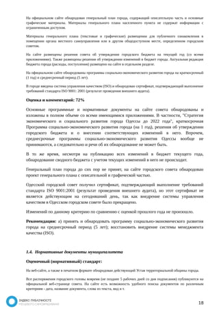 На официальном сайте обнародован генеральный план города, содержащий описательную часть и основные 
графические материалы. Материалы генерального плана населенного пункта не содержат информации с 
ограниченным доступом. 
Материалы генерального плана (текстовые и графические) размещении для публичного ознакомления в 
помещении органа местного самоуправления или в другом общедоступном месте, определенном городским 
советом. 
На сайте размещены решения совета об утверждении городского бюджета на текущий год (со всеми 
приложениями). Также размещены решения об утверждении изменений в бюджет города. Актуальная редакция 
бюджета города (расходы, поступления) размещено на сайте в отдельном разделе. 
На официальном сайте обнародованы программы социально-экономического развития города на краткосрочный 
(1 год) и среднесрочный период (5 лет). 
В городе введена система управления качеством (ISO) и обнародован сертификат, подтверждающий выполнение 
требований стандарта ISO 9001: 2001 (результат проведения внешнего аудита). 
Оценка и комментарий: 72% 
Основные программные и нормативные документы на сайте совета обнародованы и 
изложены в полном объеме со всеми имеющимися приложениями. В частности, "Стратегия 
экономического и социального развития города Одессы до 2022 года", краткосрочная 
Программа социально-экономического развития города (на 1 год), решения об утверждении 
городского бюджета и о внесении соответствующих изменений в него. Впрочем, 
среднесрочные программы социально-экономического развития Одессы вообще не 
принимаются, а следовательно и речи об их обнародование не может быть. 
В то же время, несмотря на публикацию всех изменений в бюджет текущего года, 
обнародование сводного бюджета с учетом текущих изменений в него не происходит. 
Генеральный план города до сих пор не принят, на сайте городского совета обнародован 
проект генерального плана с описательной и графической частью. 
Одесский городской совет получил сертификат, подтверждающий выполнение требований 
стандарта ISO 9001:2001 (результат проведения внешнего аудита), но этот сертификат не 
является действующим на сегодняшний день, так как внедрение системы управления 
качеством в Одесском городском совете было прекращено. 
Изменений по данному критерию по сравнению с оценкой прошлого года не произошло. 
Рекомендации: а) принять и обнародовать программу социально-экономического развития 
города на среднесрочный период (5 лет); восстановить внедрение системы менеджмента 
качества (ISO). 
1.4. Нормативные документы муниципалитета 
Оценочный (нормативный) стандарт: 
На веб-сайте, а также в печатном формате обнародован действующий Устав территориальной общины города. 
Все распоряжения городского головы вовремя (не позднее 5 рабочих дней со дня подписания) публикуются на 
официальной веб-странице совета. На сайте есть возможность удобного поиска документов по различным 
критериям - дата, название документа, слова из текста, вид и т. 
18 
 