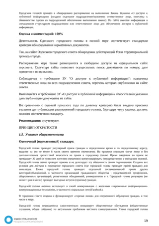 Городским головой принято и обнародовано распоряжение на выполнение Закона Украины «О доступе к 
публичной информации» (создано отдельное подразделение/назначено ответственное лицо, отнесены к 
обязанностям одного из подразделений обеспечения выполнения закона). На сайте имеется информация о 
специальном структурном подразделении или ответственное лицо для обеспечения доступа к публичной 
информации. 
Оценка и комментарий: 100% 
Деятельность Одесского городского головы в полной мере соответствует стандартам 
критерия обнародования нормативных документов. 
Так, на сайте Одесского городского совета обнародован действующий Устав территориальной 
громады города. 
Распоряжения мэра также размещаются в свободном доступе на официальном сайте 
горсовета. Структура сайта позволяет осуществлять поиск документов по номеру, дате 
принятия и по названию. 
Соблюдается и требование ЗУ "О доступе к публичной информации": назначены 
ответственные лица во всех подразделениях совета, перечень которых опубликован на сайте 
совета. 
Выполняется и требование ЗУ «О доступе к публичной информации» относительно указания 
даты публикации документов на сайте. 
По сравнению с оценкой прошлого года по данному критерию была введена практика 
указания дат публикации распоряжений городского головы, благодаря чему удалось достичь 
полного соответствия стандарту. 
Рекомендации: отсутствуют 
ПРИНЦИП ОТКРЫТОСТИ 
1.5. Участие общественности 
Оценочный (нормативный) стандарт: 
Городской голова проводит регулярный прием граждан в определенное время и по определенному адресу, 
выделяя на это не менее 8 часов своего времени ежемесячно. На практике граждане могут легко и без 
дополнительных препятствий записаться на прием к городскому голове. Время ожидания на прием не 
превышает 30 дней и позволяет жителям оперативно коммуницировать непосредственно с городским головой. 
Городской голова лично проводит приемы и не делегирует эту обязанность своим подчиненным. Созданы все 
условия для доступа в помещение городского совета (где городской голова проводит прием граждан) для 
инвалидов. Также городской голова проводит отдельный систематический прием других 
категорий/объединений, в частности организаций гражданского общества - представителей профсоюзов, 
общественных организаций, религиозных объединений, университетов и т. Городской голова регулярно (не 
менее 1 раз в месяц) проводит выездные встречи (приемы) граждан. 
Городской голова активно использует в своей коммуникации с жителями современные информационно- 
коммуникационные технологии, в частности социальные сети (Facebook). 
В городском совете создана и функционирует «горячая линия» для оперативного обращения граждан, в том 
числе к мэру. 
Городской голова периодически самостоятельно инициирует общественные обсуждения (общественные 
слушания, общее собрание) по актуальным проблемам местного самоуправления. Также городской голова 
19 
 
