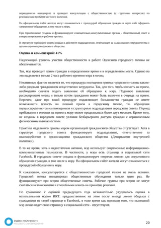 периодически инициирует и проводит консультации с общественностью (с группами интересов) по 
резонансным проблем местного значения. 
На официальном сайте жители могут ознакомиться с процедурой обращения граждан и через сайт оформить 
электронное обращение, в том числе к мэру. 
При горисполкоме созданы и функционируют совещательно-консультативные органы - общественный совет и 
специализированные рабочие группы. 
В структуре городского совета создан и действует подразделение, отвечающее за налаживание сотрудничества с 
организациями гражданского общества. 
Оценка и комментарий: 41% 
Надлежащий уровень участия общественности в работе Одесского городского головы не 
обеспечивается. 
Так, мэр проводит прием граждан в определенное время и в определенном месте. Однако на 
это выделяется только 2 часа рабочего времени мэра в месяц. 
Негативным фактом является то, что процедура посещения приема городского головы каким- 
либо рядовым гражданином искусственно затруднена. Так, для того, чтобы попасть на прием, 
необходимо сначала подать заявление об обращении к мэру. Поданное заявление 
рассматривают месяц и только потом гражданин может быть включен в очередь на прием. 
Впрочем, даже при такой процедуре подавляющее большинство граждан не имеет 
возможности попасть на личный прием к городскому голове, т.к. обращения 
перераспределяются на помощников и структурные подразделения городского совета. Период 
пребывания в очереди на прием к мэру может продолжаться более двух месяцев. Кроме того, 
не созданы в городском совете условия безбарьерного доступа граждан с ограниченным 
физическими возможностями. 
Практика отдельного приема мэром организаций гражданского общества отсутствует. Хотя в 
структуре городского совета функционирует подразделение, ответственное за 
взаимодействие с организациями гражданского общества (Департамент внутренней 
политики). 
В то же время, хоть и недостаточно активно, мэр использует современные информационно- 
коммуникативные технологии. В частности, у мэра есть страница в социальной сети 
Facebook. В городском совете создана и функционирует «горячая линия» для оперативного 
обращения граждан, в том числе к мэру. На официальном сайте жители могут ознакомиться с 
процедурой обращения к мэру. 
К сожалению, консультируется с общественностью городской голова не очень активно. 
Городской голова инициировал общественные обсуждения только один раз. Не 
функционируют при мэрии общественные советы. Рабочие группы при мэрии не могут 
считаться независимыми и способными влиять на принятие решений. 
По сравнению с оценкой предыдущего года незначительно ухудшилась оценка в 
использовании мэром ИКТ: предшественник на этом посту иногда лично общался с 
гражданами на своей странице в Facebook, в тоже время как признаки того, что нынешний 
мэр лично ведет свою страницу в социальной сети - отсутствуют. 
20 
 