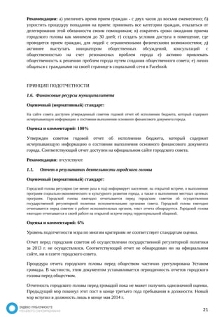 Рекомендации: а) увеличить время прием граждан - с двух часов до восьми ежемесячно; б) 
упростить процедуру попадания на прием: принимать все категории граждан, отказаться от 
делегирования этой обязанности своим помощникам; в) сократить сроки ожидания приема 
городского головы как минимум до 30 дней; г) создать условия доступа в помещение, где 
проводится прием граждан, для людей с ограниченными физическими возможностями; д) 
активнее выступать инициатором общественных обсуждений, консультаций с 
общественностью на счет резонансных проблем города е) активно привлекать 
общественность к решению проблем города путем создания общественного совета; е) лично 
общаться с гражданами на своей странице в социальной сети в Facebook 
ПРИНЦИП ПОДОТЧЕТНОСТИ 
1.6. Финансовые ресурсы муниципалитета 
Оценочный (нормативный) стандарт: 
На сайте совета доступен утвержденный советом годовой отчет об исполнении бюджета, который содержит 
исчерпывающую информацию о состоянии выполнения основного финансового документа города. 
Оценка и комментарий: 100% 
Утвержден советом годовой отчет об исполнении бюджета, который содержит 
исчерпывающую информацию о состоянии выполнения основного финансового документа 
города. Соответствующий отчет доступен на официальном сайте городского совета. 
Рекомендации: отсутствуют 
1.1. Отчет о результатах деятельности городского головы 
Оценочный (нормативный) стандарт: 
Городской голова регулярно (не менее раза в год) информирует население, на открытой встрече, о выполнении 
программ социально-экономического и культурного развития города, а также о выполнении местных целевых 
программ. Городской голова ежегодно отчитывается перед городским советом об осуществлении 
государственной регуляторной политики исполнительными органами совета. Городской голова ежегодно 
отчитывается перед советом о работе исполнительных органов, текст отчета обнародуется. Городской голова 
ежегодно отчитывается о своей работе на открытой встрече перед территориальной общиной. 
Оценка и комментарий: 6% 
Уровень подотчетности мэра по многим критериям не соответствует стандартам оценки. 
Отчет перед городским советом об осуществлении государственной регуляторной политики 
за 2013 г. не осуществлялся. Соответствующий отчет не обнародован ни на официальном 
сайте, ни в газете городского совета. 
Процедура отчета городского головы перед обществом частично урегулирована Уставом 
громады. В частности, этим документом устанавливается периодичность отчетов городского 
головы перед обществом. 
Отчетность городского головы перед громадой пока не может получить однозначной оценки. 
Предыдущий мэр покинул этот пост в конце третьего года пребывания в должности. Новый 
мэр вступил в должность лишь в конце мая 2014 г. 
21 
 