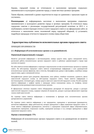 Однако, городской голова не отчитывался о выполнении программ социально- 
экономического и культурного развития города, а также местных целевых программ. 
Таким образом, изменений в уровне подотчетности мэра по сравнению с прошлым годом не 
состоялись. 
Рекомендации: а) информировать население о выполнении программы социально- 
экономического и культурного развития города и целевых программ; б) отчитаться перед 
городским советом о реализации государственной регуляторной политики за 2013 г. и 
опубликовать соответствующие отчеты в газете городского совета и на официальном сайте; в) 
отчитаться о выполнении своих полномочий перед городской общиной; г) установить 
подробную процедуру отчетности городского головы перед обществом 
Характеристика публичности исполнительных органов городского совета 
ПРИНЦИП ПРОЗРАЧНОСТИ 
2.1. Информация об исполнительных органах и их руководителей. 
Оценочный (нормативный) стандарт: 
Является доступной информация о местонахождении, номера средств связи, адреса электронной почты, 
расписание работы исполнительных органов городского совета и районных администраций в городе (при 
наличии последних). 
На сайте имеется полная информация о структуре и персональном составе исполнительных органов на странице 
совета. На веб-странице городского совета имеется исчерпывающая информация о всех руководителей 
исполнительных органов (фамилия, имя и отчество, биографические данные и фотография, служебные номера 
средств связи, адреса электронной почты). 
Биографические данные (дата рождения, образование, опыт работы, семейное положение, судимость, фото) 
заместителей городского головы на веб-странице городского совета. Также имеется информации о 
местонахождении, почтовый адрес, номера средств связи всех заместителей городского головы. На веб-странице 
имеется информация о графике приема и процедуре записи (электронная запись, по телефону, личное 
обращение) всеми руководителями исполнительных органов. 
В официальных печатных изданиях совета обнародованы декларации об имуществе, доходах и расходах 
заместителей городского головы, содержат сведения об имуществе, доходах и расходах финансового характера 
членов семей заместителей. 
На странице совета имеется информация о полномочиях и функции всех исполнительных органов 
(департаментов и управлений). 
На странице совета имеется информация о все предприятия, учреждения и организации (руководители, 
контактная информация, сфера деятельности), которые принадлежат к сфере управления городского совета. А 
также имеется информация (руководители, контакты) о учреждения социальной сферы (образовательные, 
медицинские учреждения, социальные службы, учреждения культуры и т.п.), которые принадлежат к сфере 
управления городского совета. 
Оценка и комментарий: 77% 
Информация об исполнительных органах городского совета и их руководителях не является 
полной. 
22 
 