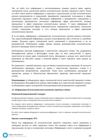Так, на сайте есть информация о местонахождении, номерах средств связи, адресах 
электронной почты, расписании работы исполнительных органов городского совета. Также 
на сайте совета имеется информация о структуре и персональном составе исполнительных 
органов (департаментов и управлений), предприятий, учреждений, относящихся к сфере 
управления городского совета. Имеющаяся информация о предприятиях, учреждениях и 
организациях (руководители, контактная информация, сфера деятельности), которые 
принадлежат к сфере управления исполнительных органов. А также информация об 
учреждениях социальной сферы (образовательные, медицинские учреждения, социальные 
службы, учреждения культуры и т.п.), которые принадлежат к сфере управления 
исполнительных органов. 
В то же время, информация о руководителях исполнительных органов является неполной. 
Так, среди необходимой информации, указаны только фамилии, имя и отчество, и служебные 
номера. Указанны адреса электронной почты управлений и департаментов, а не их 
руководителей. Опубликован график приема граждан руководителями исполнительных 
органов и процедура записи на прием. 
Опубликована неполная информация о заместителях городского головы. Так, размещенны 
биографические данные и фотографии только двух из пяти заместителей. У одного 
заместителя не указан адрес электронной почты. Декларации о доходах всех заместителей 
размещены на веб-сайте, однако в печатной форме в газете горсовета такие данные не 
публиковались. 
По сравнению с оценкой прошлого года состоялись незначительные изменения. В частности 
опубликованы процедуры записи на прием к заместителям городского головы и к 
руководителям департаментов, управлений. Также были опубликованы декларации об 
имуществе, доходах и обязательствах финансового характера заместителей городского 
головы. 
Рекомендации: а) обнародовать адреса электронной почты заместителей городского головы; 
б) обнародовать биографические данные и фотографии всех заместителей городского головы; 
в) обнародовать адреса электронной почты руководителей департаментов и управлений. 
2.2. Информация об исполнительном комитете городского совета 
Оценочный (нормативный) стандарт: 
На официальной веб-странице и досках объявлений имеется информации о местоположении (место заседаний), 
номера средств связи и электронной почты исполнительного комитета. 
На странице совета является информация о персональном составе исполкома и полномочиях исполкома. А 
также обнародованы биографические сведения о членах исполкома (дата рождения, образование, опыт работы, 
семейное положение, судимость, фото). 
На сайте совета вовремя обнародуется актуальная информация о месте и времени заседаний исполнительного 
комитета. 
Оценка и комментарий: 87% 
Почти вся информация об исполнительном комитете городского совета размещена в 
свободном доступе на сайте городского совета. На странице совета есть информация о 
персональном составе и полномочиях исполкома. Информация о месте и времени заседаний 
23 
 