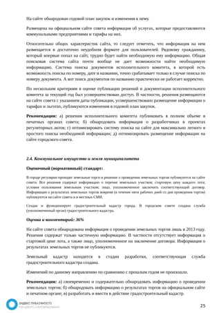 На сайте обнародован годовой план закупок и изменения к нему. 
Размещена на официальном сайте совета информация об услугах, которые предоставляются 
коммунальными предприятиями и тарифы на них. 
Относительно общих характеристик сайта, то следует отметить, что информация на нем 
размещается в достаточно неудобном формате для пользователей. Рядовому гражданину, 
который впервые попал на сайт, трудно будет найти необходимую ему информацию. Общая 
поисковая система сайта почти вообще не дает возможности найти необходимую 
информацию. Система поиска документов исполнительного комитета, в которой есть 
возможность поиска по номеру, дате и названии, точно срабатывает только в случае поиска по 
номеру документа. А вот поиск документов по названию практически не работает корректно. 
По нескольким критериям в оценке публикации решений и документации исполнительного 
комитета за текущий год был усовершенствован доступ. В частности, решения размещаются 
на сайте совета с указанием даты публикации, усовершенствовано размещение информации о 
тарифах и льготах, публикуются изменения в годовой план закупок. 
Рекомендации: а) решения исполнительного комитета публиковать в полном объеме в 
печатных органах совета; б) обнародовать информация о разработчиках в проектах 
регуляторных актов; г) оптимизировать систему поиска на сайте для максимально легкого и 
простого поиска необходимой информации; д) оптимизировать размещение информации на 
сайте городского совета. 
2.4. Коммунальное имущество и земля муниципалитета 
Оценочный (нормативный) стандарт: 
В городе регулярно проходят земельные торги и решение о проведении земельных торгов публикуются на сайте 
совета. Все решения содержат информацию о перечне земельных участков; стартовую цену каждого лота; 
условия пользования земельным участком; лицо, уполномоченное заключить соответствующий договор. 
Информация о результатах земельных торгов вовремя (в течение пяти рабочих дней со дня проведения торгов) 
публикуются на сайте совета и в местных СМИ. 
Создан и функционирует градостроительный кадастр города. В городском совете создана служба 
(уполномоченный орган) градостроительного кадастра. 
Оценка и комментарий: 36% 
На сайте совета обнародована информация о проведении земельных торгов лишь в 2013 году. 
Решения содержат только частичную информацию. В частности отсутствует информация о 
стартовой цене лота, а также лицо, уполномоченное на заключение договора. Информация о 
результатах земельных торгов не публикуются. 
Земельный кадастр находится в стадии разработки, соответствующая служба 
градостроительного кадастра создана. 
Изменений по данному направлению по сравнению с прошлым годом не произошло. 
Рекомендации: а) своевременно и содержательно обнародовать информацию о проведении 
земельных торгов; б) обнародовать информацию о результатах торгов на официальном сайте 
и печатном органе; в) разработать и ввести в действие градостроительный кадастр. 
25 
 