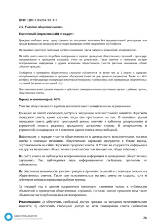 ПРИНЦИП ОТКРЫТОСТИ 
2.5. Участие общественности 
Оценочный (нормативный) стандарт: 
Граждане свободно могут присутствовать на заседаниях исполкома без предварительной регистрации или 
пройдя формальную процедуру регистрации (например, путем уведомления по телефону). 
На практике существует свободный доступ в помещение совета (кабинеты управлений, департаментов). 
На сайте совета имеется подробная информация о порядке проведения общественных слушаний - процедуре 
инициирования и проведения слушаний, учета их результатов. Также имеется в свободном доступе 
исчерпывающая информация о других механизмы общественного участия (местная инициатива, общие 
собрания граждан). 
Сообщения о проведении общественных слушаний публикуются не менее чем за 2 недели и содержит 
исчерпывающую информацию о предмете обсуждения (повестка дня, проекты документов). Также на сайте 
доступна исчерпывающая информация (протокол/стенограмма) о результатах всех проведенных общественных 
слушаний (не менее за последний год). 
При исполнительных органах созданы и действуют совещательно-консультативные органы - рабочие группы, 
общественные советы. 
Оценка и комментарий: 60% 
Участие общественности в работе исполнительного комитета очень ограниченное. 
Граждане не имеют свободного доступа к заседаниям исполнительного комитета Одесского 
городского совета, кроме случаев, когда они приглашены на них. В основном здании 
городского совета действует пропускной режим, поэтому в кабинеты департаментов и 
управлений попасть рядовому гражданину достаточно сложно. В департаменты и 
управлений, находящихся не в основном здании совета, вход свободный. 
Информация о порядке участия общественности в деятельности исполнительных органов 
совета с помощью механизма общественных слушаний содержится в Уставе города, 
опубликованном на сайте Одесского городского совета. В Уставе же содержится информация 
и о других механизмах общественного участия (местная инициатива, общее собрание). 
На сайте совета не публикуется исчерпывающая информация о проведенных общественных 
слушаниях. Так, публикуются лишь информационные сообщения, протоколы не 
публикуются. 
Не обеспечена возможность участия граждан в принятии решений и с помощью механизма 
общественных советов. Такие при исполнительных органах совета не созданы, хотя и 
действуют специализированные рабочие группы. 
За текущий год в данном направлении произошли изменения только в публикации 
объявлений о проведении общественных слушаний, согласно оценке прошлого года такие 
объявления часто публиковались несвоевременно. 
Рекомендации: а) обеспечить свободный доступ граждан на заседания исполнительного 
комитета; б) обеспечить свободный доступ ко всем помещениям совета (кабинетам 
26 
 