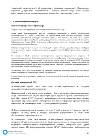 управлений, департаментов); в) обнародовать протоколы проведенных общественных 
слушаний; д) привлекать общественность к решению проблем города путем создания 
общественных советов при исполнительных органах Одесского городского совета. 
2.6. Административные услуги 
Оценочный (нормативный) стандарт 
В городе создан и действует Центр предоставления административных услуг. 
ЦПАУ имеет функционирующий веб-сайт, содержащий информацию о порядке предоставления 
соответствующих АП, доступ в помещение, где осуществляется прием субъектов обращений, наличие 
сообщения общественного транспорта, подъездных путей и мест парковки. На сайте ЦПАУ имеется 
исчерпывающая информация обо всех услугах, предоставляемых исполнительными органами. На веб-сайте и 
информационных стендах ЦПАУ обнародованы информационные карточки о порядке получения каждой 
отдельной административной услуги. 
В Центре проводится прием граждан - не менее 6 дней в неделю и 7 часов в день, без перерыва на обед; не 
менее двух дней в неделю осуществляется прием до двадцати часов. В ЦПАУ организована электронная 
очередь. 
В помещении ЦПАУ бесплатно распространяются справочно-информационные материалы об 
административных услугах. Существует возможность получить информацию об услугах с помощью средств 
телекоммуникации (телефона, электронной почты, других средств связи). В помещении ЦПАУ обустроены 
информационные стенды с образцами соответствующих документов и информации в объеме, достаточном для 
получения административной услуги без посторонней помощи. Имеющиеся бланки для заполнения (образцы) с 
целью получения административных услуг. 
В помещении ЦПАУ обустроены ящики для выражения субъектами обращений замечаний и предложений 
относительно качества предоставления административных услуг. 
В городе создана и функционирует учреждение по предоставлению бесплатной первичной правовой помощи 
гражданам. 
Оценка и комментарий: 62% 
Исполнительные органы совета недостаточно активно приближаются к стандартам 
предоставления административных услуг. 
На сегодняшний день в городе создан и действует Центр предоставления административных 
услуг. Собственный сайт у ЦПАУ отсутствует, однако отдельная страница на сайте горсовета 
есть. На странице ЦПАУ отсутствует информация о наличии сообщения общественного 
транспорта, подъездных путей и мест парковки. Есть только информация о режиме доступа в 
помещение, в котором осуществляется прием субъектов обращений. 
В Центре проводится прием граждан - не менее 5 дней в неделю и 7 часов в сутки, без 
перерыва на обед; прием и передача документов осуществляется и после 16:00. 
Организованна электронная очередь. 
В помещении ЦПАУ безвозмездно распространяются справочно-информационные 
материалы об административных услугах. Существует возможность получить информацию 
об услугах с помощью средств телекоммуникации (телефона, электронной почты, других 
средств связи). На информационных стендах ЦПАУ обнародованы информационные 
27 
 