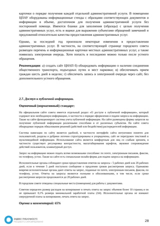 карточки о порядке получения каждой отдельной административной услуги. В помещении 
ЦПАУ оборудованы информационные стенды с образцами соответствующих документов и 
информации в объеме, достаточном для получения административной услуги без 
посторонней помощи. Имеются бланки для заполнения (образцы) с целью получения 
административных услуг, есть и ящики для выражения субъектами обращений замечаний и 
предложений относительно качества предоставления административных услуг. 
Однако, за последний год произошли некоторые изменения в предоставлении 
административных услуг. В частности, на соответствующей странице городского совета 
размещен перечень и информационные карточки местных административных услуг, а также 
появилась электронная очередь. Хотя попасть в последнюю можно только после устного 
обращения. 
Рекомендации: а) создать сайт ЦНАП б) обнародовать информацию о наличии соединения 
общественного транспорта, подъездных путях и мест парковки; в) обеспечивать прием 
граждан шесть дней в неделю; г) обеспечить запись в электронной очереди через сайт, без 
дополнительного устного обращения. 
2.7. Доступ к публичной информации. 
Оценочный (нормативный) стандарт: 
На официальном сайте совета имеется отдельный раздел «О доступе к публичной информации», который 
содержит всю необходимую информацию, в частности о порядке оформления и подачи запроса на информацию. 
Также на сайте функционирует система учета публичной информации. На сайте размещены формы запросов на 
получение публичной информации различными способами и от различных субъектов. На сайте совета 
обнародован порядок обжалования решений (действий или бездействия) распорядителей информации. 
Система навигации по сайту является удобной, в частности интерфейс сайта интуитивно понятен для 
пользователей, разделы и рубрики логично структурированы и упорядочены, сайт не перегружен текстовой и 
мультимедийной информации. Использование сайта является комфортным для лиц со слабым зрением, в 
частности существует регулировка контрастности, масштабирования шрифтов, звуковое сопровождение 
действий пользователя, клавиатурный доступ. 
Запрос на информацию можно подать всеми возможными способами: по почте, электронным письмом, факсом, 
по телефону, устно. Также на сайте есть специальная онлайн-форма для подачи запроса на информацию. 
Исполнительные органы соблюдают сроки предоставления ответов на запросы - 5 рабочих дней или 20 рабочих 
дней, если в течение 5 дней поступило сообщение о продлении сроков рассмотрения запроса. Одинаково 
вовремя исполнительные органы дают ответы на запрос, поданные по почте, электронным письмом, факсом, по 
телефону, устно. Ответы на запросы являются полными и обоснованными, в том числе, если сроки 
рассмотрения запросов продолжаются до 20 рабочих дней. 
В городском совете отведены специальные места (помещения) для работы с документами. 
Советом определен размер расходов на копирование и печать ответа на запрос объемом более 10 страниц и он 
не превышает 0,1% размера минимальной заработной платы (А4). Исполнительные органы не взимают 
сверхурочной платы за копирование, печать ответа на запрос. 
Оценка и комментарий: 65% 
28 
 