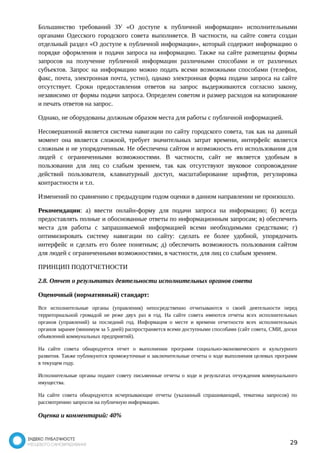 Большинство требований ЗУ «О доступе к публичной информации» исполнительными 
органами Одесского городского совета выполняется. В частности, на сайте совета создан 
отдельный раздел «О доступе к публичной информации», который содержит информацию о 
порядке оформления и подачи запроса на информацию. Также на сайте размещены формы 
запросов на получение публичной информации различными способами и от различных 
субъектов. Запрос на информацию можно подать всеми возможными способами (телефон, 
факс, почта, электронная почта, устно), однако электронная форма подачи запроса на сайте 
отсутствует. Сроки предоставления ответов на запрос выдерживаются согласно закону, 
независимо от формы подачи запроса. Определен советом и размер расходов на копирование 
и печать ответов на запрос. 
Однако, не оборудованы должным образом места для работы с публичной информацией. 
Несовершенной является система навигации по сайту городского совета, так как на данный 
момент она является сложной, требует значительных затрат времени, интерфейс является 
сложным и не упорядоченным. Не обеспечена сайтом и возможность его использования для 
людей с ограниченными возможностями. В частности, сайт не является удобным в 
пользовании для лиц со слабым зрением, так как отсутствуют звуковое сопровождение 
действий пользователя, клавиатурный доступ, масштабирование шрифтов, регулировка 
контрастности и т.п. 
Изменений по сравнению с предыдущим годом оценки в данном направлении не произошло. 
Рекомендации: а) ввести онлайн-форму для подачи запроса на информацию; б) всегда 
предоставлять полные и обоснованные ответы по информационным запросам; в) обеспечить 
места для работы с запрашиваемой информацией всеми необходимыми средствами; г) 
оптимизировать систему навигации по сайту: сделать ее более удобной, упорядочить 
интерфейс и сделать его более понятным; д) обеспечить возможность пользования сайтом 
для людей с ограниченными возможностями, в частности, для лиц со слабым зрением. 
ПРИНЦИП ПОДОТЧЕТНОСТИ 
2.8. Отчет о результатах деятельности исполнительных органов совета 
Оценочный (нормативный) стандарт: 
Все исполнительные органы (управления) непосредственно отчитываются о своей деятельности перед 
территориальной громадой не реже двух раз в год. На сайте совета имеются отчеты всех исполнительных 
органов (управлений) за последний год. Информация о месте и времени отчетности всех исполнительных 
органов заранее (минимум за 5 дней) распространяется всеми доступными способами (сайт совета, СМИ, доски 
объявлений коммунальных предприятий). 
На сайте совета обнародуется отчет о выполнении программ социально-экономического и культурного 
развития. Также публикуются промежуточные и заключительные отчеты о ходе выполнения целевых программ 
в текущем году. 
Исполнительные органы подают совету письменные отчеты о ходе и результатах отчуждения коммунального 
имущества. 
На сайте совета обнародуются исчерпывающие отчеты (указанный спрашивающий, тематика запросов) по 
рассмотрению запросов на публичную информацию. 
Оценка и комментарий: 40% 
29 
 