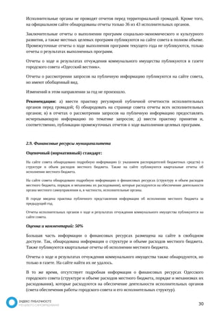 Исполнительные органы не проводят отчетов перед территориальной громадой. Кроме того, 
на официальном сайте обнародованы отчеты только 36 из 43 исполнительных органов. 
Заключительные отчеты о выполнении программ социально-экономического и культурного 
развития, а также местных целевых программ публикуются на сайте совета в полном объеме. 
Промежуточные отчеты о ходе выполнения программ текущего года не публикуются, только 
отчеты о результатах выполненных программ. 
Отчеты о ходе и результатах отчуждения коммунального имущества публикуются в газете 
городского совета «Одесский вестник». 
Отчеты о рассмотрении запросов на публичную информацию публикуются на сайте совета, 
но имеют обобщенный вид. 
Изменений в этом направлении за год не произошло. 
Рекомендации: а) ввести практику регулярной публичной отчетности исполнительных 
органов перед громадой; б) обнародовать на странице совета отчеты всех исполнительных 
органов; в) в отчетах о рассмотрении запросов на публичную информацию предоставлять 
исчерпывающую информацию по тематике запросов; д) ввести практику принятия и, 
соответственно, публикации промежуточных отчетов о ходе выполнения целевых программ. 
2.9. Финансовые ресурсы муниципалитета 
Оценочный (нормативный) стандарт: 
На сайте совета обнародовано подробную информацию (с указанием распорядителей бюджетных средств) о 
структуре и объем расходов местного бюджета. Также на сайте публикуются квартальные отчеты об 
исполнении местного бюджета. 
На сайте совета обнародовано подробную информацию о финансовых ресурсах (структуру и объем расходов 
местного бюджета, порядок и механизмы их расходования), которые расходуются на обеспечение деятельности 
органа местного самоуправления и, в частности, исполнительные органы. 
В городе введена практика публичного представления информации об исполнении местного бюджета за 
предыдущий год. 
Отчеты исполнительных органов о ходе и результатах отчуждения коммунального имущества публикуются на 
сайте совета. 
Оценка и комментарий: 50% 
Большая часть информации о финансовых ресурсах размещена на сайте в свободном 
доступе. Так, обнародована информация о структуре и объеме расходов местного бюджета. 
Также публикуются квартальные отчеты об исполнении местного бюджета. 
Отчеты о ходе и результатах отчуждения коммунального имущества также обнародуются, но 
только в газете. На сайте найти их не удалось. 
В то же время, отсутствует подробная информация о финансовых ресурсах Одесского 
городского совета (структуре и объеме расходов местного бюджета, порядке и механизмах их 
расходования), которые расходуются на обеспечение деятельности исполнительных органов 
(смета обеспечения работы городского совета и его исполнительных структур). 
30 
 