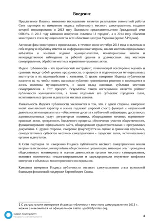 Введение 
Предлагаемое Вашему вниманию исследование является результатом совместной работы 
Сети партнеров по измерению индекса публичности местного самоуправления, создание 
которой инициированно в 2013 году Львовским представительством Гражданской сети 
ОПОРА. В 2013 году кампания измерения охватила 11 городов1, а в 2014 году объектом 
мониторинга стали муниципалитеты всех областных центров Украины (кроме АР Крым). 
Активная фаза мониторинга продолжалась в течение июля-сентября 2014 года и включала в 
себя подачу и обработку ответов на информационные запросы, анализ контента официальных 
веб-сайтов и печатных изданий муниципалитетов, мониторинговые визиты и 
непосредственное наблюдение за работой органов и должностных лиц местного 
самоуправления, обработки местных нормативно-правовых актов. 
Индекс публичности - это практический инструмент, позволяющий всесторонне оценить и 
сравнить между собой уровень прозрачности, открытости и подотчетности муниципальных 
институтов в их взаимодействии с жителями. В целом измерение Индекса публичности 
нацелено на то, чтобы понять насколько публично принимаются решения и воплощается в 
жизнь политика муниципалитета, и каков вклад основных субъектов местного 
самоуправления в этот процесс. Результатом такого исследования является рейтинг 
публичности муниципалитетов, а также отдельных его субъектов: городских голов, 
исполнительных органов и депутатов местных советов. 
Уникальность Индекса публичности заключается в том, что, с одной стороны, измерение 
носит комплексный характер и оценке подлежит широкий спектр функций и направлений 
деятельности муниципалитета - обеспечение доступа к публичной информации, доступность 
административных услуг, регуляторная политика, обнародование местных нормативно- 
правовых актов, прозрачность бюджетного процесса, обеспечение участия общественности, 
функционирование официального сайта, обнародование градостроительных и программных 
документов. С другой стороны, измерение фокусируется на оценке и сравнении отдельных, 
самодостаточных субъектов местного самоуправления - городских голов, исполнительных 
органов и депутатов. 
К Сети партнеров по измерению Индекса публичности местного самоуправления вошли 
неправительственные, внепартийные общественные организации, имеющие опыт проведения 
общественного мониторинга и оценки деятельности органов местного самоуправления, 
являются политически незаангажированными и задекларировали отсутствие конфликта 
интересов с объектами мониторингового исследования. 
Кампания измерения Индекса публичности местного самоуправления стала возможной 
благодаря финансовой поддержке Европейского Союза. 
1 С результатами измерения Индекса публичности местного самоуправления 2013 г. 
можно ознакомиться на официальном сайте - publicityindex.org. 
4 
 