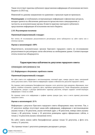Также отсутствует практика публичного представления информации об исполнении местного 
бюджета за 2013 год. 
Изменений по данному направлению по сравнению с прошлым годом не произошло. 
Рекомендации: а) опубликовать исчерпывающую информацию о финансовых ресурсах, 
которые тратятся на обеспечение деятельности органа местного самоуправления, в 
частности, на исполнительные органы; б) ввести практику ежегодного публичного 
представления информации об исполнении местного бюджета. 
2.10. Регуляторная политика 
Оценочный (нормативный) стандарт: 
Все отчеты об отслеживании результативности регуляторных актов публикуются на сайте совета или в 
печатных органах. 
Оценка и комментарий: 100% 
Подотчетность исполнительных органов Одесского городского совета по отслеживанию 
результативности регуляторных актов обеспечена на необходимом уровне. Соответствующие 
отчеты полностью обнародуются. 
Характеристика публичности депутатов городского совета 
ПРИНЦИП ПРОЗРАЧНОСТИ 
3.1. Информация о депутатах городского совета 
Оценочный (нормативный) стандарт: 
На сайте совета есть информация о местонахождении, почтовый адрес, номера средств связи, электронной 
почты депутатов совета. Также имеется информация о правах и обязанностях депутатов городского совета. 
На странице совета размещены биографические сведения о всех депутатах (дата рождения, образование, опыт 
работы, семейное положение, судимость, фото, партийная принадлежность). Также обнародованы декларации 
об имуществе, доходах и расходах финансового характера депутатов, которые содержат соответствующую 
информацию о членах их семей. 
На странице совета есть информация о графике приема граждан (дни, часы и место приема) депутатами 
городского совета. 
Оценка и комментарий: 33 % 
Информация о депутатах Одесского городского совета обнародована лишь частично. Так, о 
57 депутатах вообще отсутствует какая-либо информация; информация о местонахождении 
указана только у 50 депутатов, указан почтовый адрес у 49 депутатов, номера связи указаны 
только у 48 депутатов, только у 10 депутатов размещены адреса официальных сайтов, и 
только у 14 депутатов указана электронная почта. 
На сайте совета можно найти биографические данные только 52 депутатов, а фото есть 
только у 51 депутата. 
На странице только 1 депутатата размещена декларация о доходах. 
31 
 