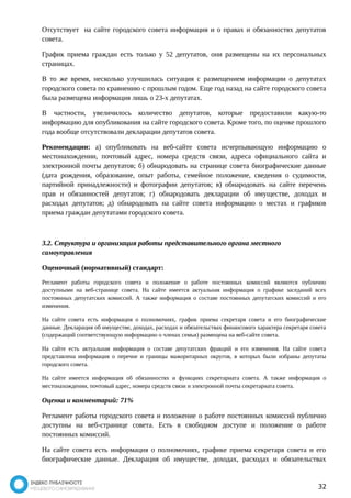 Отсутствует на сайте городского совета информация и о правах и обязанностях депутатов 
совета. 
График приема граждан есть только у 52 депутатов, они размещены на их персональных 
страницах. 
В то же время, несколько улучшилась ситуация с размещением информации о депутатах 
городского совета по сравнению с прошлым годом. Еще год назад на сайте городского совета 
была размещена информация лишь о 23-х депутатах. 
В частности, увеличилось количество депутатов, которые предоставили какую-то 
информацию для опубликования на сайте городского совета. Кроме того, по оценке прошлого 
года вообще отсутствовали декларации депутатов совета. 
Рекомендации: а) опубликовать на веб-сайте совета исчерпывающую информацию о 
местонахождении, почтовый адрес, номера средств связи, адреса официального сайта и 
электронной почты депутатов; б) обнародовать на странице совета биографические данные 
(дата рождения, образование, опыт работы, семейное положение, сведения о судимости, 
партийной принадлежности) и фотографии депутатов; в) обнародовать на сайте перечень 
прав и обязанностей депутатов; г) обнародовать декларации об имуществе, доходах и 
расходах депутатов; д) обнародовать на сайте совета информацию о местах и графиков 
приема граждан депутатами городского совета. 
3.2. Структура и организация работы представительного органа местного 
самоуправления 
Оценочный (нормативный) стандарт: 
Регламент работы городского совета и положение о работе постоянных комиссий являются публично 
доступными на веб-странице совета. На сайте имеется актуальная информация о графике заседаний всех 
постоянных депутатских комиссий. А также информация о составе постоянных депутатских комиссий и его 
изменения. 
На сайте совета есть информация о полномочиях, график приема секретаря совета и его биографические 
данные. Декларация об имуществе, доходах, расходах и обязательствах финансового характера секретаря совета 
(содержащий соответствующую информацию о членах семьи) размещена на веб-сайте совета. 
На сайте есть актуальная информация о составе депутатских фракций и его изменения. На сайте совета 
представлена информация о перечне и границы мажоритарных округов, в которых были избраны депутаты 
городского совета. 
На сайте имеется информация об обязанностях и функциях секретариата совета. А также информация о 
местонахождении, почтовый адрес, номера средств связи и электронной почты секретариата совета. 
Оценка и комментарий: 71% 
Регламент работы городского совета и положение о работе постоянных комиссий публично 
доступны на веб-странице совета. Есть в свободном доступе и положение о работе 
постоянных комиссий. 
На сайте совета есть информация о полномочиях, графике приема секретаря совета и его 
биографические данные. Декларация об имуществе, доходах, расходах и обязательствах 
32 
 