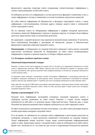 финансового характера секретаря совета (содержащая соответствующую информацию о 
членах семьи) размещена на веб-сайте совета. 
В свободном доступе есть информация о составе депутатских фракций и изменениях в них, а 
также информация о составе и изменениях в составе постоянных депутатских комиссий. 
На сайте имеется информация об обязанностях и функциях секретариата совета, а также 
информация о местонахождении, почтовом адресе, номерах средств связи и электронной 
почты секретариата совета. 
Но на странице совета не обнародована информация о графике заседаний депутатских 
постоянных комиссий. Информация о перечне и границах округов, от которых были избраны 
депутаты, представлена лишь по нескольким депутатам. 
По сравнению с оценкой прошлого года произошли незначительные изменения. В частности, 
была опубликована биография и декларация об имуществе, доходах и обязательствах 
финансового характера секретаря городского совета. 
Рекомендации: а) обнародовать на странице Одесского городского совета анонсы заседаний 
депутатских постоянных комиссий; б) обнародовать на сайте совета исчерпывающую 
информацию о перечне и границы округов, от которых избраны депутаты. 
3.3. Пленарные заседания городского совета 
Оценочный (нормативный) стандарт: 
Решение о созыве сессии совета вовремя (не позднее чем за 10 дней до ее проведения) публикуется на сайте 
совета и официальных печатных СМИ. Проект повестки дня сессии публикуется заранее на странице совета 
(согласно регламенту). Все проекты решений совета вовремя (минимум за 20 дней до заседания) публикуются 
на веб-странице совета. 
В городском совете действует электронная система голосования. Информация о регистрации депутатов на 
пленарных заседаниях публикуется на веб-странице совета. Результаты поименных голосований по каждому 
вопросу повестки дня, вовремя (через 1-3 рабочих дня после заседания) публикуются на веб-странице совета. 
Через веб-сайт или другие СМИ ведется регулярная аудиотрансляция и видеотрансляция (онлайн трансляция) 
всех пленарных заседаний городского совета. Также на сайте доступны аудио и видео записи всех пленарных 
заседаний городского совета. 
Оценка и комментарий: 57 % 
Большая часть информации, касающейся пленарных заседаний городского совета, в 
свободном доступе размещена на сайте совета. Решение о созыве сессии вовремя 
публикуется на веб-сайте и в печатном органе «Одесский вестник». Повестка дня, а также 
большинство проектов решений совета вовремя публикуются на сайте городского совета. 
В совете используется электронная система голосования, а на сайте совета регулярно ведется 
онлайн-трансляция пленарных заседаний совета. 
В то же время, не публикуется на странице совета информация о регистрации депутатов на 
пленарном заседании, а также результаты поименного голосования по каждому вопросу. 
Такую информацию можно получить только подав соответствующий информационный 
запрос в совет. Аудио-видео записи с заседаний совета также не публикуются на сайте совета. 
Кроме того, несмотря на то, что повестка дня сессии и подавляющее большинство проектов 
33 
 