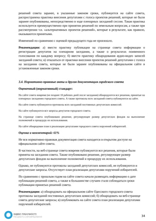 решений совета заранее, в указанные законом сроки, публикуется на сайте совета, 
распространена практика внесения депутатами с голоса проектов решений, которые не были 
заранее опубликованы, непосредственно в ходе пленарных заседаний сессии. Такая практика 
используется преимущественно при принятии решений по земельным вопросам, а также при 
рассмотрении т.н. «альтернативных проектов решений», которые в результате, как правило, 
оказываются принятыми. 
Изменений по сравнению с оценкой предыдущего года не произошло. 
Рекомендации: а) ввести практику публикации на странице совета информации о 
регистрации депутатов на пленарном заседании, а также о результатах поименного 
голосования по каждому вопросу; б) ввести практику обнародования аудио-видео записей 
заседаний совета; в) отказаться от практики внесения проектов решений депутатами с голоса 
на заседании совета, которые не были заранее опубликованы на официальном сайте в 
установленные законом сроки. 
3.4. Нормативно-правовые акты и другая документация городского совета 
Оценочный (нормативный) стандарт: 
На сайте совета вовремя (не позднее 10 рабочих дней после заседания) обнародуются все решения, принятые на 
пленарных заседаниях городского совета. А также протоколы всех заседаний совета публикуются на сайте. 
На сайте совета публикуются протоколы всех заседаний постоянных депутатских комиссий. 
На сайте публикуются все запросы депутатов городского совета. 
На странице совета опубликовано решение, регулирующее размер депутатских фондов на выполнение 
полномочий и процедуру их использования. 
На сайте обнародован план о реализации депутатами городского совета поручений избирателей. 
Оценка и комментарий: 61% 
Не вся нормативно-правовая документация совета находится в открытом доступе на 
официальном сайте совета. 
В частности, на веб-странице совета вовремя публикуются все решения, которые были 
приняты на заседании совета. Также опубликовано решение, регулирующее размер 
депутатских фондов на выполнение полномочий и процедуру их использования. 
Однако, не публикуются протоколы заседаний депутатских комиссий, не публикуются и 
депутатские запросы. Отсутствует план реализации депутатами поручений избирателей. 
По сравнению с прошлым годом на сайте совета начали размещать информацию о дате 
публикации решений совета, а также в большинстве случаев стали соблюдаться сроки 
публикации принятых решений совета. 
Рекомендации: а) обнародовать на официальном сайте Одесского городского совета 
протоколы заседаний постоянных депутатских комиссий; б) обнародовать на веб-странице 
совета депутатские запросы; в) опубликовать на сайте совета план реализации депутатами 
поручений избирателей. 
34 
 