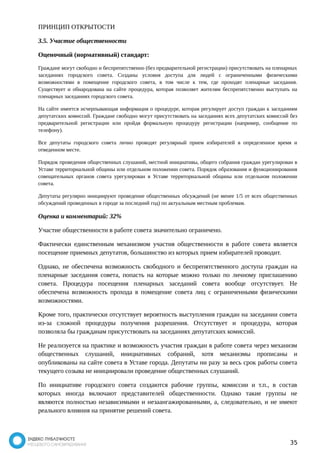 ПРИНЦИП ОТКРЫТОСТИ 
3.5. Участие общественности 
Оценочный (нормативный) стандарт: 
Граждане могут свободно и беспрепятственно (без предварительной регистрации) присутствовать на пленарных 
заседаниях городского совета. Созданы условия доступа для людей с ограниченными физическими 
возможностями в помещение городского совета, в том числе к тем, где проходят пленарные заседания. 
Существует и обнародована на сайте процедура, которая позволяет жителям беспрепятственно выступать на 
пленарных заседаниях городского совета. 
На сайте имеется исчерпывающая информация о процедуре, которая регулирует доступ граждан к заседаниям 
депутатских комиссий. Граждане свободно могут присутствовать на заседаниях всех депутатских комиссий без 
предварительной регистрации или пройдя формальную процедуру регистрации (например, сообщение по 
телефону). 
Все депутаты городского совета лично проводят регулярный прием избирателей в определенное время и 
отведенном месте. 
Порядок проведения общественных слушаний, местной инициативы, общего собрания граждан урегулирован в 
Уставе территориальной общины или отдельном положении совета. Порядок образования и функционирования 
совещательных органов совета урегулирован в Уставе территориальной общины или отдельном положении 
совета. 
Депутаты регулярно инициируют проведение общественных обсуждений (не менее 1/5 от всех общественных 
обсуждений проведенных в городе за последний год) по актуальным местным проблемам. 
Оценка и комментарий: 32% 
Участие общественности в работе совета значительно ограничено. 
Фактически единственным механизмом участия общественности в работе совета является 
посещение приемных депутатов, большинство из которых прием избирателей проводит. 
Однако, не обеспечена возможность свободного и беспрепятственного доступа граждан на 
пленарные заседания совета, попасть на которые можно только по личному приглашению 
совета. Процедура посещения пленарных заседаний совета вообще отсутствует. Не 
обеспечена возможность прохода в помещение совета лиц с ограниченными физическими 
возможностями. 
Кроме того, практически отсутствует вероятность выступления граждан на заседании совета 
из-за сложной процедуры получения разрешения. Отсутствует и процедура, которая 
позволяла бы гражданам присутствовать на заседаниях депутатских комиссий. 
Не реализуется на практике и возможность участия граждан в работе совета через механизм 
общественных слушаний, инициативных собраний, хотя механизмы прописаны и 
опубликованы на сайте совета в Уставе города. Депутаты ни разу за весь срок работы совета 
текущего созыва не инициировали проведение общественных слушаний. 
По инициативе городского совета создаются рабочие группы, комиссии и т.п., в состав 
которых иногда включают представителей общественности. Однако такие группы не 
являются полностью независимыми и незаангажированными, а, следовательно, и не имеют 
реального влияния на принятие решений совета. 
35 
 