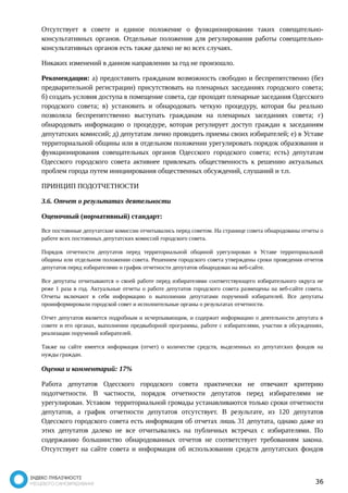 Отсутствует в совете и единое положение о функционировании таких совещательно- 
консультативных органов. Отдельные положения для регулирования работы совещательно- 
консультативных органов есть также далеко не во всех случаях. 
Никаких изменений в данном направлении за год не произошло. 
Рекомендации: а) предоставить гражданам возможность свободно и беспрепятственно (без 
предварительной регистрации) присутствовать на пленарных заседаниях городского совета; 
б) создать условия доступа в помещение совета, где проходят пленарные заседания Одесского 
городского совета; в) установить и обнародовать четкую процедуру, которая бы реально 
позволяла беспрепятственно выступать гражданам на пленарных заседаниях совета; г) 
обнародовать информацию о процедуре, которая регулирует доступ граждан к заседаниям 
депутатских комиссий; д) депутатам лично проводить приемы своих избирателей; е) в Уставе 
территориальной общины или в отдельном положении урегулировать порядок образования и 
функционирования совещательных органов Одесского городского совета; есть) депутатам 
Одесского городского совета активнее привлекать общественность к решению актуальных 
проблем города путем инициирования общественных обсуждений, слушаний и т.п. 
ПРИНЦИП ПОДОТЧЕТНОСТИ 
3.6. Отчет о результатах деятельности 
Оценочный (нормативный) стандарт: 
Все постоянные депутатские комиссии отчитывались перед советом. На странице совета обнародованы отчеты о 
работе всех постоянных депутатских комиссий городского совета. 
Порядок отчетности депутатов перед территориальной общиной урегулирован в Уставе территориальной 
общины или отдельном положении совета. Решением городского совета утверждены сроки проведения отчетов 
депутатов перед избирателями и график отчетности депутатов обнародован на веб-сайте. 
Все депутаты отчитываются о своей работе перед избирателями соответствующего избирательного округа не 
реже 1 раза в год. Актуальные отчеты о работе депутатов городского совета размещены на веб-сайте совета. 
Отчеты включают в себя информацию о выполнении депутатами поручений избирателей. Все депутаты 
проинформировали городской совет и исполнительные органы о результатах отчетности. 
Отчет депутатов является подробным и исчерпывающим, и содержит информацию о деятельности депутата в 
совете и его органах, выполнении предвыборной программы, работе с избирателями, участии в обсуждениях, 
реализации поручений избирателей. 
Также на сайте имеется информация (отчет) о количестве средств, выделенных из депутатских фондов на 
нужды граждан. 
Оценка и комментарий: 17% 
Работа депутатов Одесского городского совета практически не отвечают критерию 
подотчетности. В частности, порядок отчетности депутатов перед избирателями не 
урегулирован. Уставом территориальной громады устанавливаются только сроки отчетности 
депутатов, а график отчетности депутатов отсутствует. В результате, из 120 депутатов 
Одесского городского совета есть информация об отчетах лишь 31 депутата, однако даже из 
этих депутатов далеко не все отчитывались на публичных встречах с избирателями. По 
содержанию большинство обнародованных отчетов не соответствует требованиям закона. 
Отсутствует на сайте совета и информация об использовании средств депутатских фондов 
36 
 