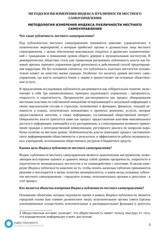 МЕТОДОЛОГИЯ ИЗМЕРЕНИЯ ИНДЕКСА ПУБЛИЧНОСТИ МЕСТНОГО 
САМОУПРАВЛЕНИЯ 
МЕТОДОЛОГИЯ ИЗМЕРЕНИЯ ИНДЕКСА ПУБЛИЧНОСТИ МЕСТНОГО 
САМОУПРАВЛЕНИЯ 
Что такое публичность местного самоуправления? 
Под публичностью местного самоуправления понимается комплекс управленческих и 
политических мероприятий, к которым прибегают органы и должностные лица местного 
самоуправления, с целью обеспечения максимально открытых и дружеских взаимоотноше- 
ний с гражданами и повышения уровня общего доверия к муниципальным институтам. В 
демократических обществах стало уже привычным расценивать публичность власти как ба- 
зовый признак хорошего управления (good governance) и действенный способ предотвраще- 
ния коррупции. Не без основания считается, что публичность властных институтов положи- 
тельно влияет на качество жизни граждан. Особенно это касается уровня местного само- 
управления, где власть находится ближе к людям и предоставляет им основные обществен- 
ные услуги. 
В предлагаемом исследовании публичность расценивается как собирательное понятие, вклю- 
чающее в себя три взаимосвязанных принципа надлежащего управления - прозрачность, 
открытость и подотчетность. Прозрачность рассматривается как процесс обнародования 
местными властями по собственной инициативе исчерпывающей и актуальной информации о 
своем персональном составе и структуре, полномочиях и функциях, финансах, текущей ак- 
тивности и планах, политических инициативах и принятых решениях, услугах, которые 
предоставляются жителям, а также информации, составляющей общественный интерес2. 
Открытость власти трактуется нами как процесс предоставления властями максимального 
доступа к информации, имеющейся в их распоряжении, и стимулирования активного привле- 
чения граждан к непосредственной коммуникации, регулярного диалога по вопросам выра- 
ботки политик на местном уровне. Подотчетность власти охватывает процесс систематиче- 
ского информирования общественности о результатах и эффективности работы муниципаль- 
ных учреждений, использовании общественных ресурсов и бюджетных средств. 
Какова цель Индекса публичности местного самоуправления? 
Индекс публичности местного самоуправления является практическим инструментом, позво- 
ляющим всесторонне оценить и сравнить между собой уровень прозрачности, открытости и 
подотчетности муниципальных институтов в их взаимодействии с жителями. В целом изме- 
рение Индекса публичности нацелено на то, чтобы понять насколько публично принимаются 
решения и воплощается в жизнь политика муниципалитета, и каков вклад основных субъек- 
тов местного самоуправления - городского головы, исполнительных органов и депутатов - в 
этот процесс. 
Кто является объектом измерения Индекса публичности местного самоуправления? 
Основными объектами, которые подлежали оценке в рамках Индекса публичности, является 
городской голова (как главное должностное лицо), исполнительные органы совета (органы 
уполномоченные осуществлять исполнительные и распорядительные функции) и депутаты 
2 Общественный интерес означает, что общественность имеет пользу (выгоду) от того, 
что определенная информация станет доступной. 
5 
 