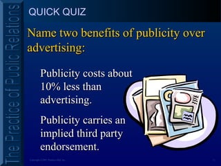 11Copyright ©2001 Prentice Hall, Inc.
QUICK QUIZ
Name two benefits of publicity overName two benefits of publicity over
advertising:advertising:
Publicity costs aboutPublicity costs about
10% less than10% less than
advertising.advertising.
Publicity carries anPublicity carries an
implied third partyimplied third party
endorsement.endorsement.
 