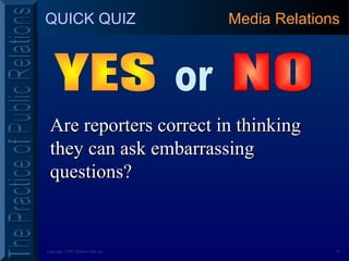16Copyright ©2001 Prentice Hall, Inc.
QUICK QUIZ
Are reporters correct in thinkingAre reporters correct in thinking
they can ask embarrassingthey can ask embarrassing
questions?questions?
Media Relations
 