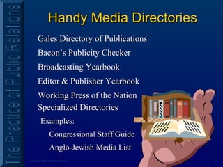 21Copyright ©2001 Prentice Hall, Inc.
Handy Media DirectoriesHandy Media Directories
Gales Directory of PublicationsGales Directory of Publications
Bacon’s Publicity CheckerBacon’s Publicity Checker
Broadcasting YearbookBroadcasting Yearbook
Editor & Publisher YearbookEditor & Publisher Yearbook
Working Press of the NationWorking Press of the Nation
Specialized DirectoriesSpecialized Directories
Examples:Examples:
Congressional Staff GuideCongressional Staff Guide
Anglo-Jewish Media ListAnglo-Jewish Media List
 