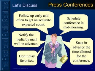 24Copyright ©2001 Prentice Hall, Inc.
Let’s Discuss Press ConferencesPress Conferences
Don’t play
favorites.
Notify the
media by mail
well in advance.
Follow up early and
often to get an accurate
expected count.
Schedule
conference in
mid-morning.
State in
advance the
time allotted
for the
conference.
 