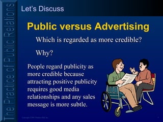 4Copyright ©2001 Prentice Hall, Inc.
Let’s Discuss
Public versus Advertising
Which is regarded as more credible?Which is regarded as more credible?
Why?Why?
People regard publicity asPeople regard publicity as
more credible becausemore credible because
attracting positive publicityattracting positive publicity
requires good mediarequires good media
relationships and any salesrelationships and any sales
message is more subtle.message is more subtle.
 