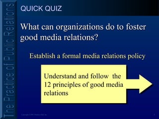 8Copyright ©2001 Prentice Hall, Inc.
QUICK QUIZ
Establish a formal media relations policyEstablish a formal media relations policy
What can organizations do to fosterWhat can organizations do to foster
good media relations?good media relations?
Understand and follow the
12 principles of good media
relations
Understand and follow the
12 principles of good media
relations
 