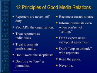 9Copyright ©2001 Prentice Hall, Inc.
12 Principles of Good Media Relations12 Principles of Good Media Relations
• Reporters are never “offReporters are never “off
duty.”duty.”
• You ARE the organization.You ARE the organization.
• Treat reporters asTreat reporters as
individuals.individuals.
• Treat journalistsTreat journalists
professionally.professionally.
• Don’t sweat the skepticism.Don’t sweat the skepticism.
• Don’t try to “buy” aDon’t try to “buy” a
journalist.journalist.
• Become a trusted source.Become a trusted source.
• Inform journalists evenInform journalists even
when you’re notwhen you’re not
“selling.”“selling.”
• Don’t expect newsDon’t expect news
viewpoint agreement.viewpoint agreement.
• Don’t “cop an attitude”Don’t “cop an attitude”
with reporters.with reporters.
• Read the paper.Read the paper.
• Never lie.Never lie.
 
